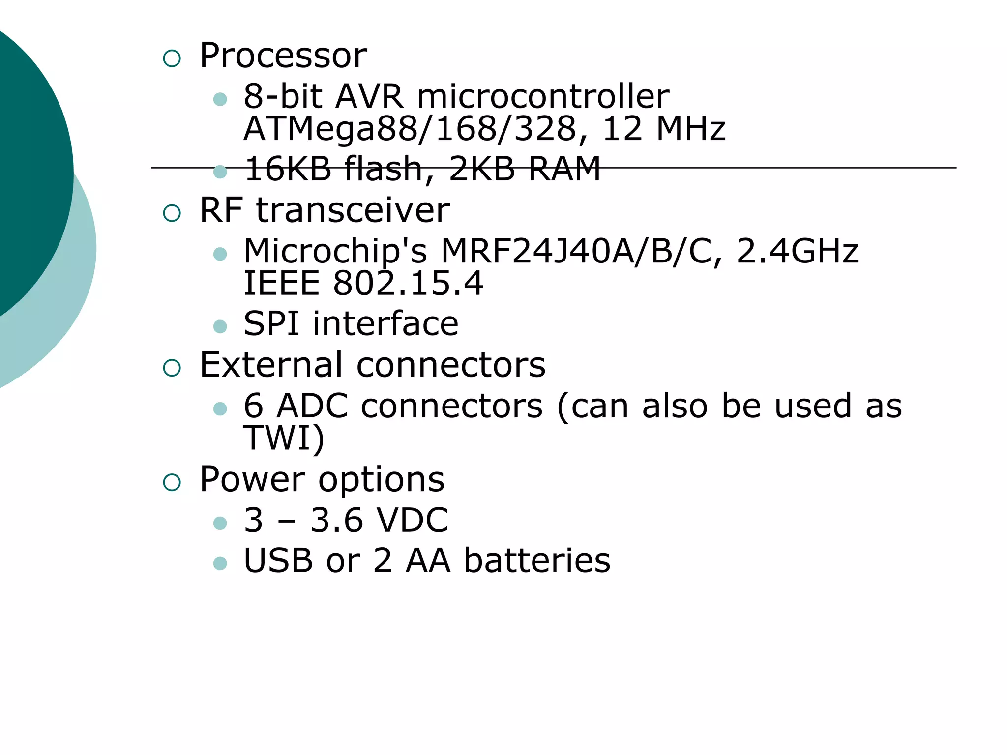 Processor
 8-bit AVR microcontroller
ATMega88/168/328, 12 MHz
 16KB flash, 2KB RAM
 RF transceiver
 Microchip's MRF24J40A/B/C, 2.4GHz
IEEE 802.15.4
 SPI interface
 External connectors
 6 ADC connectors (can also be used as
TWI)
 Power options
 3 – 3.6 VDC
 USB or 2 AA batteries
 