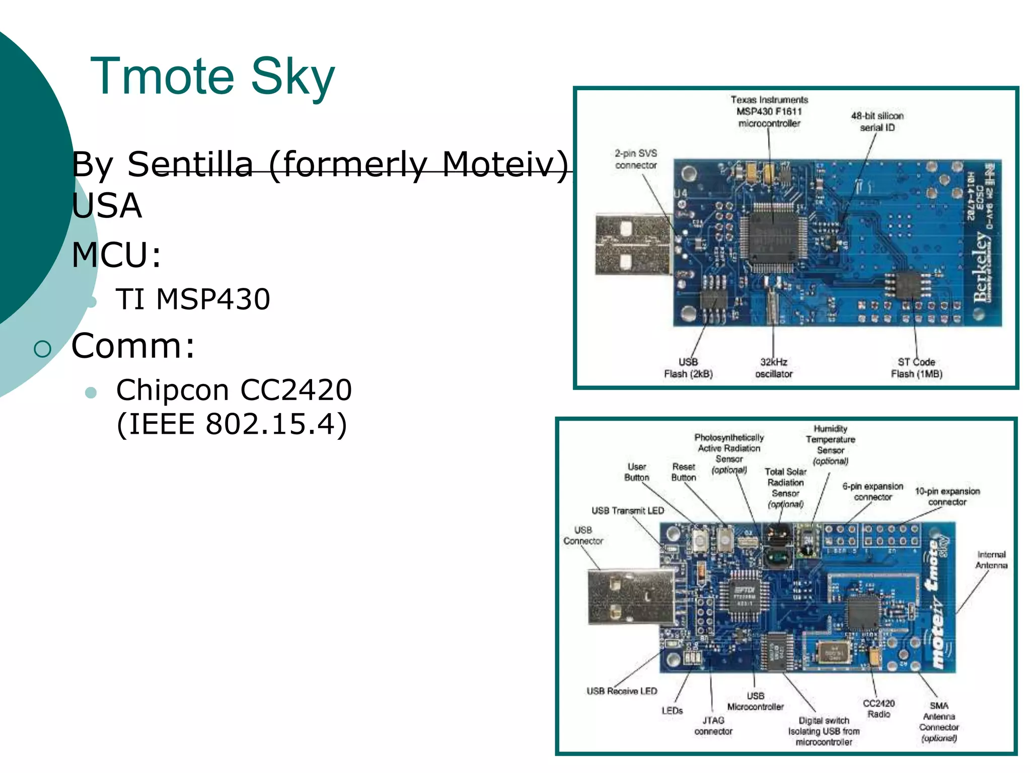 Tmote Sky
 By Sentilla (formerly Moteiv),
USA
 MCU:
 TI MSP430
 Comm:
 Chipcon CC2420
(IEEE 802.15.4)
 