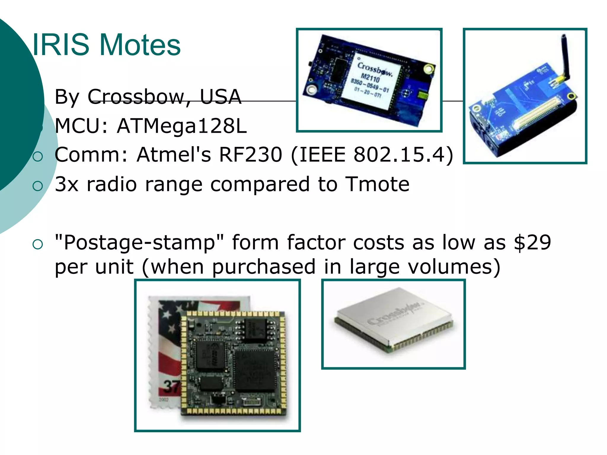 IRIS Motes
 By Crossbow, USA
 MCU: ATMega128L
 Comm: Atmel's RF230 (IEEE 802.15.4)
 3x radio range compared to Tmote
 "Postage-stamp" form factor costs as low as $29
per unit (when purchased in large volumes)
 