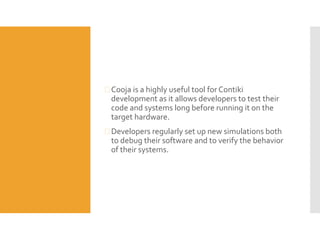  Cooja is a highly useful tool for Contiki
development as it allows developers to test their
code and systems long before running it on the
target hardware.
 Developers regularly set up new simulations both
to debug their software and to verify the behavior
of their systems.
 