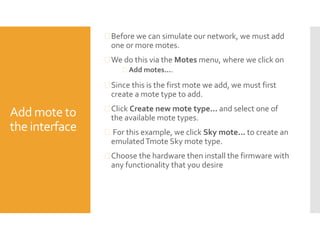 Add mote to
the interface
 Before we can simulate our network, we must add
one or more motes.
 We do this via the Motes menu, where we click on
 Add motes....
 Since this is the first mote we add, we must first
create a mote type to add.
 Click Create new mote type... and select one of
the available mote types.
 For this example, we click Sky mote... to create an
emulatedTmote Sky mote type.
 Choose the hardware then install the firmware with
any functionality that you desire
 
