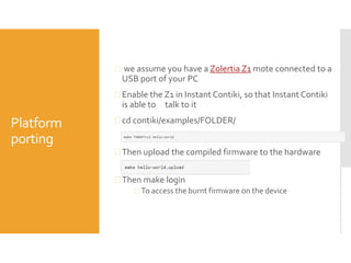 Platform
porting
 we assume you have a Zolertia Z1 mote connected to a
USB port of your PC
 Enable the Z1 in Instant Contiki, so that Instant Contiki
is able to talk to it
 cd contiki/examples/FOLDER/
 Then upload the compiled firmware to the hardware
 Then make login
 To access the burnt firmware on the device
 