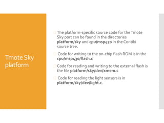 TmoteSky
platform
 The platform-specific source code for theTmote
Sky port can be found in the directories
platform/sky and cpu/msp430 in the Contiki
source tree.
 Code for writing to the on-chip flash ROM is in the
cpu/msp430/flash.c
 Code for reading and writing to the external flash is
the file platform/sky/dev/xmem.c
 Code for reading the light sensors is in
platform/sky/dev/light.c.
 