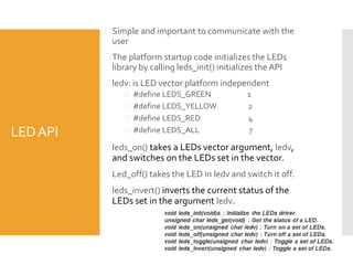 LEDAPI
 Simple and important to communicate with the
user
 The platform startup code initializes the LEDs
library by calling leds_init() initializes the API
 ledv: is LED vector platform independent
 #define LEDS_GREEN 1
 #define LEDS_YELLOW 2
 #define LEDS_RED 4
 #define LEDS_ALL 7
 leds_on() takes a LEDs vector argument, ledv,
and switches on the LEDs set in the vector.
 Led_off() takes the LED in ledv and switch it off.
 leds_invert() inverts the current status of the
LEDs set in the argument ledv.
 