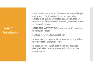 Sensor
functions
 Each sensor has a set of functions for controlling it
and query it for its state. Some sensors also
generate an events when the sensors change. A
sensor must be activated before it generates events
or relevant values.
 SENSORS_ACTIVATE(Button_sensor ) ) - activate
the button sensor
 SENSORS_DEACTIVATE(sensor)
 sensor.value(0) - query the sensor for its last value
(button either pressed or not)
 sensors_event - event sent when a sensor has
changed (the data argument will referer to the
actual sensor)
 