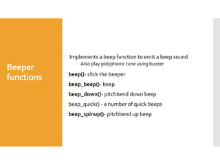 Beeper
functions
 Implements a beep function to emit a beep sound
 Also play polyphonic tune using buzzer
 beep()- click the beeper
 beep_beep()- beep
 beep_down()- pitchbend down beep
 beep_quick() - a number of quick beeps
 beep_spinup()- pitchbend up beep
 