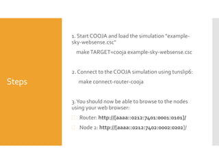 Steps
1. Start COOJA and load the simulation "example-
sky-websense.csc"
makeTARGET=cooja example-sky-websense.csc
2. Connect to the COOJA simulation using tunslip6:
make connect-router-cooja
3.You should now be able to browse to the nodes
using your web browser:
 Router: http://[aaaa::0212:7401:0001:0101]/
 Node 2: http://[aaaa::0212:7402:0002:0202]/
 