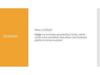Question
 What is COOJA?
 Cooja is a simulator provided by Contiki, which
unlike most simulators also allows real hardware
platforms to be emulated
 