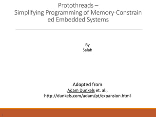 1
Protothreads –
Simplifying Programming of Memory-Constrain
ed Embedded Systems
By
Salah
Adopted from
Adam Dunkels et. al.,
http://dunkels.com/adam/pt/expansion.html
 