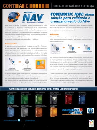 www.contmatic.com.br siga-nos@contmaticweb
Matriz:RuaPadreEstevãoPernet,215–Tatuapé–SãoPaulo–SP–Fone:(11)2942-6723
Filiais:Campinas:(19)3213-7007/3284-2433 SãoJosédoRioPreto:(17)3222-6710/3211-1399 Marília:(14)3454-7774/3401-2499
RibeirãoPreto:(16)3967-3536/3603-6100 SãoJosédosCampos:(12)3921-0888/3908-0900
Contmatic NAV: ótima
solução para validação e
armazenamento da NF-e
SÉRGIO CONTENTE
A CONTMATIC
APOIA A FUNDAÇÃO
IDEPAC
FUNDAÇÃO
I D E P A C
SÉRGIO
CONTENTE
Desde o dia 10 de abril, a Contmatic Phoenix disponibiliza aos clien-
tes usuários do G5 Phoenix o Contmatic NAV (NF-e, Armazenador e
Validador), novo sistema desenvolvido em Plataforma Java com con-
ceito cloud computing. Criado em três módulos, ele facilita o trabalho
dos profissionais contábeis na geração dos arquivos xmls e controle da
Nota Fiscal Eletrônica (NF-e).
Os primeiros módulos são o Armazenador e o Validador.
Armazenador:
Ele guarda, por cinco anos ou mais, o arquivo xml da NF-e. Na impor-
tação dos arquivos, que pode ser em lote, o sistema automaticamen-
te consulta a situação de cada documento na Secretaria da Fazenda
(Sefaz), verificando se a nota está autorizada, cancelada ou denegada.
Também é possível, depois da importação, fazer consultas individuais
do arquivo na Sefaz, gerar Danfe e enviá-lo, juntamente com o xml, por
e-mail. Permite-se também efetuar o download do arquivo xml em lote
para importação no sistema G5 Phoenix - Escrita Fiscal.
Esse processo pode ser efetuado pelo contador no escritório contábil,
acessando via internet os dados do cliente no Contmatic NAV. Outro
processo do armazenador é o controle de Danfes recebidos, que per-
mite verificar a Danfe sem xml importado, facilitando o controle de que
os fornecedores enviaram ou não os xmls.
Validador:
Nele são validados os arquivos xmls da NF-e antes de transmití-los à
Sefaz, antecipando possíveis rejeições que possam acontecer no mo-
mento da transmissão.
“Por meio do portal Contmatic NAV, disponibilizamos e armazenamos
os arquivos, emitidos ou recebidos da NF-e, o que faz com que os usuá-
rios os importem em xml diretamente no G5 Phoenix, sem a necessida-
de de entrar no site da Receita Federal para escriturar as notas”, comen-
tam Cristiane Duarte e Leandro Domingues Guasco, respectivamente,
consultora e gerente de programação da Contmatic.
O NAV é um software quase gratuito, inclusive com suporte e treina-
mento. Há apenas um custo simbólico de R$ 5 mensais para cada grupo
de 10 mil notas armazenadas, como forma de cobrir os custos opera-
cionais e de hospedagem nos servidores. Esse valor é válido para quem
adquirir o primeiro módulo até o dia 31 de maio.
Conheça as outras soluções pioneiras com a marca Contmatic Phoenix
gescon phoenix
Gestão de empresas contábeis
enfs phoenix
Emissor de notas fiscais
contábil phoenix
Contabilidade
IRPJ/Jr phoenix
Imposto de renda
folha phoenix
Folha de Pagamento
orion phoenix
ERP de Gestão Empresarial
nfp phoenix
Nota fiscal paulista
adm phoenix
Adm. de escritório contábil
crm web cloud
Integração escritório-cliente
G5 Phoenix
Escrita Fiscal
 