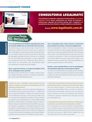 legalmatic phoenix
14 | Contmatic |
Ocursodeaperfeiçoamentofeitopeloempregadoapósajorna-
da normal de trabalho deve ser remunerado como hora extra?
Em primeiro lugar, cumpre esclarecer que o artigo 4º da CLT
dispõe que constituem tempo de serviço não só aquele em
que o empregado se ocupa propriamente da prestação labo-
ral, mas também aquele em que ele permanece à disposição
do empregador aguardando ordens. Portanto, se a realização
do curso for exigida pelo empregador, o tempo despendido
será considerado como horas à disposição desse último, as
quais devem ser remuneradas como extraordinárias desde
que ultrapassem a jornada normal de trabalho.
Qual o cargo devo informar na Carteira de Trabalho (CTPS)
de um empregado menor aprendiz?
No campo função da CTPS deve ser anotada a palavra “apren-
diz”, seguida da função constante no programa de aprendiza-
gem a qual é desempenhada pelo jovem.
TRABALHISTA
Caso o empregado venha a falecer durante o cumprimento
do aviso prévio, devo alterar o motivo do desligamento?
Não. Se o empregado vir a falecer no decorrer do aviso prévio,
a rescisão contratual não sofrerá qualquer alteração, permane-
cendo como causa a que originariamente lhe tenha sido dada.
Assim sendo, se ele for dispensado sem justa causa, mas fale-
ce durante o aviso prévio, o motivo da rescisão permanecerá
como sendo dispensa sem justa causa, porém, deverá o em-
pregador remunerar somente até o último dia trabalhado, não
sendo necessário indenizar os dias restantes.
Quando o menor aprendiz falta ao curso de aprendizagem
sem justificativa legal, pode ser descontado do salário?
Sim, pois as horas dedicadas às atividades teóricas também
integram a jornada do aprendiz, podendo ser descontadas
as faltas que não forem legalmente justificadas ou autoriza-
das pelo empregador.
O tempo em que o empregado esteve prestando serviço
militar é contado como tempo de contribuição para fins de
benefícios previdenciários?
Sim. Conforme dispõe o inciso VI do artigo 60 do Regulamento
da Previdência Social, aprovado pelo Decreto nº 3.048/99, até
que a lei específica discipline a matéria, são contados para efei-
to de contribuição, entre outros, o tempo de serviço militar, salvo
se já contado para inatividade remunerada nas Forças Armadas
ou auxiliares ou para aposentadoria no serviço público federal,
estadual, do Distrito Federal ou municipal, ainda que, anterior à
filiação ao Regime Geral de Previdência Social (RGPS), nas seguin-
tes condições: a) obrigatório ou voluntário; b) alternativo, assim
considerado o atribuído pelas Forças Armadas àqueles que, após
alistamento, alegarem imperativo de consciência, entendendo-se
como tal o decorrente de crença religiosa e de convicção filosófica
ou política, para se eximirem de atividades de caráter militar.
A construtora contratada para execução de obra por emprei-
tada total deve efetuar a inscrição da matrícula CEI da Obra?
Sim. Nos termos da alínea “c” do item II do artigo 19 da
Instrução Normativa RFB 971/09, a inscrição ou a matrícu-
la CEI da obra será efetuada, conforme o caso, no prazo de
30 dias contados do início das atividades, pela empresa
construtora, quando contratada para execução de obra
por empreitada total.
O empregado que recebe aposentadoria por invalidez pode
transformar esse benefício em aposentadoria por idade?
Sim. O segurado que recebe o benefício de aposentado-
ria por invalidez, pode, se assim desejar, transformá-lo em
aposentadoria por idade, desde que na data de solicitação
do mesmo, ele possua a idade mínima exigida para sua
concessão, bem como a carência necessária.
PREVIDENCIÁRIA
consultoria LegalMatic
Comprofissionaisatualizados,experientesebastanteatentos,aConsultoria
Legalmatic Phoenix oferece, gratuitamente aos clientes da Contmatic, o
esclarecimento adequado das principais dúvidas sobre a legislação e os
procedimentos das áreas tributária, contábil, trabalhista e previdenciária.
Acesse: www.legalmatic.com.br
All-Inclusive
Contmatic Phoenix Pacote
 