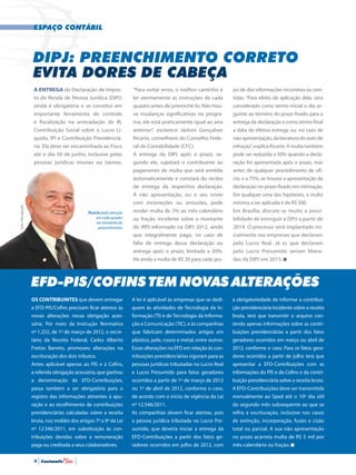 espaço contábil
DIPJ: preenchimento correto
evita dores de cabeça
“Para evitar erros, o melhor caminho é
ler atentamente as instruções de cada
quadro antes de preenchê-lo. Não hou-
ve mudanças significativas no progra-
ma, ele está praticamente igual ao ano
anterior”, esclarece Jádson Gonçalves
Ricarte, conselheiro do Conselho Fede-
ral de Contabilidade (CFC).
A entrega da DIPJ após o prazo, se-
gundo ele, sujeitará o contribuinte ao
pagamento de multa que será emitida
automaticamente e constará do recibo
de entrega da respectiva declaração.
A não apresentação, ou o seu envio
com incorreções ou omissões, pode
render multa de 2% ao mês-calendário
ou fração, incidente sobre o montante
do IRPJ informado na DIPJ 2012, ainda
que integralmente pago, no caso de
falta de entrega dessa declaração ou
entrega após o prazo, limitada a 20%.
Há ainda a multa de R$ 20 para cada gru-
po de dez informações incorretas ou omi-
tidas. “Para efeito de aplicação dela, será
considerado como termo inicial o dia se-
guinte ao término do prazo fixado para a
entrega da declaração e como termo final
a data da efetiva entrega ou, no caso de
não apresentação, da lavratura do auto de
infração”, explica Ricarte. A multa também
pode ser reduzida a 50% quando a decla-
ração for apresentada após o prazo, mas
antes de qualquer procedimento de ofí-
cio, e a 75%, se houver a apresentação da
declaração no prazo fixado em intimação.
Em qualquer uma das hipóteses, a multa
mínima a ser aplicada é de R$ 500.
Em Brasília, discute-se muito a possi-
bilidade de extinguir a DPIJ a partir de
2014. O processo será implantado ini-
cialmente nas empresas que declaram
pelo Lucro Real. Já as que declaram
pelo Lucro Presumido seriam libera-
das da DIPJ em 2015.
A entrega da Declaração de Impos-
to de Renda de Pessoa Jurídica (DIPJ)
ainda é obrigatória e se constitui em
importante ferramenta de controle
e fiscalização na arrecadação de IR,
Contribuição Social sobre o Lucro Lí-
quido, IPI e Contribuição Previdenciá-
ria. Ela deve ser encaminhada ao Fisco
até o dia 30 de junho, inclusive pelas
pessoas jurídicas imunes ou isentas.
Ricarte pede atenção
em cada quadro
no momento do
preenchimento
EFD-PIS/Cofins tem novas alterações
Os contribuintes que devem entregar
a EFD-PIS/Cofins precisam ficar atentos às
novas alterações nessa obrigação aces-
sória. Por meio da Instrução Normativa
nº 1.252, de 1º de março de 2012, o secre-
tário da Receita Federal, Carlos Alberto
Freitas Barreto, promoveu alterações na
escrituração dos dois tributos.
Antes aplicável apenas ao PIS e à Cofins,
a referida obrigação acessória, que ganhou
a denominação de EFD-Contribuições,
passa também a ser obrigatória para o
registro das informações atinentes à apu-
ração e ao recolhimento de contribuições
previdenciárias calculadas sobre a receita
bruta, nos moldes dos artigos 7º a 9º da Lei
nº 12.546/2011, em substituição às con-
tribuições devidas sobre a remuneração
paga ou creditada a seus colaboradores.
Foto•Divulgação
a obrigatoriedade de informar a contribui-
ção previdenciária incidente sobre a receita
bruta, terá que transmitir o arquivo con-
tendo apenas informações sobre as contri-
buições previdenciárias a partir dos fatos
geradores ocorridos em março ou abril de
2012, conforme o caso. Para os fatos gera-
dores ocorridos a partir de julho terá que
apresentar a EFD-Contribuições com as
informações do PIS e da Cofins e da contri-
buição previdenciária sobre a receita bruta.
A EFD-Contribuições deve ser transmitida
mensalmente ao Sped até o 10º dia útil
do segundo mês subsequente ao que se
refira a escrituração, inclusive nos casos
de extinção, incorporação, fusão e cisão
total ou parcial. A sua não apresentação
no prazo acarreta multa de R$ 5 mil por
mês-calendário ou fração.
A lei é aplicável às empresas que se dedi-
quem às atividades de Tecnologia da In-
formação (TI) e de Tecnologia da Informa-
ção e Comunicação (TIC), e às companhias
que fabricam determinados artigos em
plástico, pele, couro e metal, entre outros.
Essas alterações na EFD em relação às con-
tribuições previdenciárias vigoram para as
pessoas jurídicas tributadas no Lucro Real
e Lucro Presumido para fatos geradores
ocorridos a partir de 1º de março de 2012
ou 1º de abril de 2012, conforme o caso,
de acordo com o inicio de vigência da Lei
nº 12.546/2011.
As companhias devem ficar atentas, pois
a pessoa jurídica tributada no Lucro Pre-
sumido, que deveria iniciar a entrega da
EFD-Contribuições a partir dos fatos ge-
radores ocorridos em julho de 2012, com
4 | Contmatic |
 