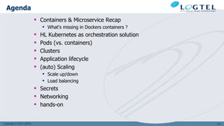 Copyright © 2011 LOGTEL
 Containers & Microservice Recap
 What's missing in Dockers containers ?
 HL Kubernetes as orchestration solution
 Pods (vs. containers)
 Clusters
 Application lifecycle
 (auto) Scaling
 Scale up/down
 Load balancing
 Secrets
 Networking
 hands-on
Agenda
100
 