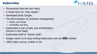 Copyright © 2011 LOGTEL
Kubernetes
 Pronounced /koo-ber-nay'-tace/
 A Greek term for “ship master”.
 Developed at/by Google.
 The third iteration of container management.
 Daddy was Omega.
 Grandaddy was Borg.
 Kubernetes is not a PaaS, just orchestration
(Docker is the PaaS)
 Kubernetes built to “planet scale”.
 Google wants us to stop writing Kubernetes and use k8s instead
 100% Open source, written in Go
109
 