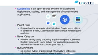 Copyright © 2011 LOGTEL
 Kubernetes is an open-source system for automating
deployment, scaling, and management of containerized
applications.
 Planet Scale
 Designed on the same principles that allows Google to run billions
of containers a week, Kubernetes can scale without increasing your
ops team.
 Never Outgrow
 Whether testing locally or running a global enterprise, Kubernetes
flexibility grows with you to deliver your applications consistently
and easily no matter how complex your need is
 Run Anywhere
 on-premise, hybrid, or public cloud infrastructure, letting you
effortlessly move workloads to where it matters to you. 110
 