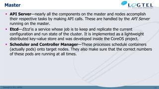 Copyright © 2011 LOGTEL
Master
 API Server—nearly all the components on the master and nodes accomplish
their respective tasks by making API calls. These are handled by the API Server
running on the master.
 Etcd—Etcd is a service whose job is to keep and replicate the current
configuration and run state of the cluster. It is implemented as a lightweight
distributed key-value store and was developed inside the CoreOS project.
 Scheduler and Controller Manager—These processes schedule containers
(actually pods) onto target nodes. They also make sure that the correct numbers
of these pods are running at all times.
113
 