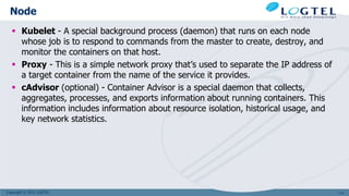Copyright © 2011 LOGTEL
Node
 Kubelet - A special background process (daemon) that runs on each node
whose job is to respond to commands from the master to create, destroy, and
monitor the containers on that host.
 Proxy - This is a simple network proxy that’s used to separate the IP address of
a target container from the name of the service it provides.
 cAdvisor (optional) - Container Advisor is a special daemon that collects,
aggregates, processes, and exports information about running containers. This
information includes information about resource isolation, historical usage, and
key network statistics.
114
 