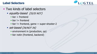 Copyright © 2011 LOGTEL
Label Selectors
 Two kinds of label selectors
 equality-based (IS/IS NOT)
 tier = frontend
 tier != frontend
 tier != frontend, game = super-shooter-2
 set-based (IN/NOT IN)
 environment in (production, qa)
 tier notin (frontend, backend)
125
 