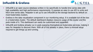Copyright © 2011 LOGTEL
InfluxDB & Grafana
 InfluxDB is an open source database written in Go specifically to handle time series data with
high availability and high performance requirements. It exposes an easy to use API to write and
fetch time series data. Heapster is set up to use InfluxDB as the storage backend by default on
most Kubernetes clusters.
 Grafana is the data visualization component in our monitoring setup. It is available out of the box
in a Kubernetes cluster. The default dashboard displays resource usage of the cluster and the
pods inside of it. This dashboard can easily be customized and expanded.
 InfluxDB and Grafana already run in pods exposing themselves as Kubernetes services, making it
easy for Heapster to discover them. With all of this already in place, there is minimal setup
required to get things up and running.
130
 