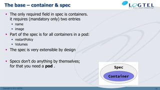 Copyright © 2011 LOGTEL
The base – container & spec
 The only required field in spec is containers.
it requires (mandatory only) two entries
 name
 image
 Part of the spec is for all containers in a pod:
 restartPolicy
 Volumes
 The spec is very extensible by design
 Specs don’t do anything by themselves;
for that you need a pod .
133
 