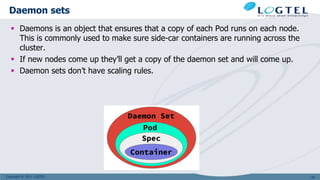 Copyright © 2011 LOGTEL
Daemon sets
 Daemons is an object that ensures that a copy of each Pod runs on each node.
This is commonly used to make sure side-car containers are running across the
cluster.
 If new nodes come up they’ll get a copy of the daemon set and will come up.
 Daemon sets don’t have scaling rules.
136
 