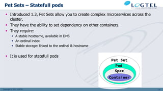 Copyright © 2011 LOGTEL
Pet Sets – Statefull pods
 Introduced 1.3, Pet Sets allow you to create complex microservices across the
cluster.
 They have the ability to set dependency on other containers.
 They require:
 A stable hostname, available in DNS
 An ordinal index
 Stable storage: linked to the ordinal & hostname
 It is used for statefull pods
137
 