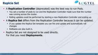 Copyright © 2011 LOGTEL
Replcia Set
 A Replication Controller (deprecated) was the best way to run Pods.
 You set a number of pods to run and the Replication Controller made sure that the number
was running across the cluster.
 Rolling updates could be performed by starting a new Replication Controller and scaling up.
 A Replica Set differs from the Replication Controller because it can be updated.
 If you update the Replica Set template you can fire and update and automatically roll
changes
 Rollbacks are also built in.
 Replica Set are not designed to be used directly.
For that you need Deployments.
138
 