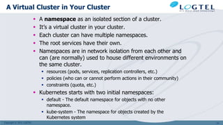 Copyright © 2011 LOGTEL
A Virtual Cluster in Your Cluster
 A namespace as an isolated section of a cluster.
 It’s a virtual cluster in your cluster.
 Each cluster can have multiple namespaces.
 The root services have their own.
 Namespaces are in network isolation from each other and
can (are normally) used to house different environments on
the same cluster.
 resources (pods, services, replication controllers, etc.)
 policies (who can or cannot perform actions in their community)
 constraints (quota, etc.)
 Kubernetes starts with two initial namespaces:
 default - The default namespace for objects with no other
namespace.
 kube-system - The namespace for objects created by the
Kubernetes system
141
 
