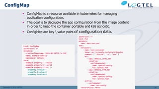 Copyright © 2011 LOGTEL
ConfigMap
 ConfigMap is a resource available in kubernetes for managing
application configuration.
 The goal is to decouple the app configuration from the image content
in order to keep the container portable and k8s agnostic.
 ConfigMap are key  value pairs of configuration data.
143
 