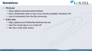 Copyright © 2011 LOGTEL
Standalone
 Minikube
 https://github.com/kubernetes/minikube
 Runs a Kubernetes node on top of your favorite (probably Virtualbox) VM.
 Lots of involvement from the K8s community.
 Kube-solo
 https://github.com/TheNewNormal/kube-solo-osx
 Uses the Corectl app to run a Kube VM
 Also has a multi-node version.
147
 