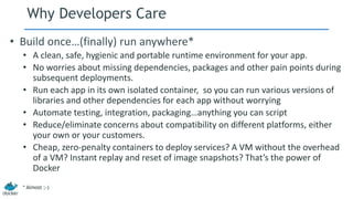 Why Developers Care
• Build once…(finally) run anywhere*
• A clean, safe, hygienic and portable runtime environment for your app.
• No worries about missing dependencies, packages and other pain points during
subsequent deployments.
• Run each app in its own isolated container, so you can run various versions of
libraries and other dependencies for each app without worrying
• Automate testing, integration, packaging…anything you can script
• Reduce/eliminate concerns about compatibility on different platforms, either
your own or your customers.
• Cheap, zero-penalty containers to deploy services? A VM without the overhead
of a VM? Instant replay and reset of image snapshots? That’s the power of
Docker
* Almost ;-)
 