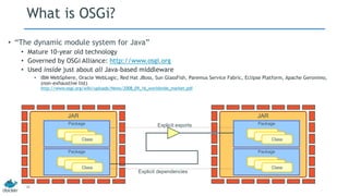 What is OSGi?
• “The dynamic module system for Java”
• Mature 10-year old technology
• Governed by OSGi Alliance: http://www.osgi.org
• Used inside just about all Java-based middleware
• IBM WebSphere, Oracle WebLogic, Red Hat JBoss, Sun GlassFish, Paremus Service Fabric, Eclipse Platform, Apache Geronimo,
(non-exhaustive list)
http://www.osgi.org/wiki/uploads/News/2008_09_16_worldwide_market.pdf
22
JARJAR
Package
Class
Class
Class
Package
Class
Class
Class
Package
Class
Class
Class
Package
Class
Class
Class
Explicit exports
Explicit dependencies
 