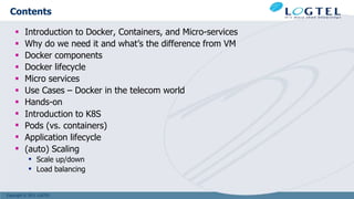Copyright © 2011 LOGTEL
Contents
 Introduction to Docker, Containers, and Micro-services
 Why do we need it and what’s the difference from VM
 Docker components
 Docker lifecycle
 Micro services
 Use Cases – Docker in the telecom world
 Hands-on
 Introduction to K8S
 Pods (vs. containers)
 Application lifecycle
 (auto) Scaling
 Scale up/down
 Load balancing
 
