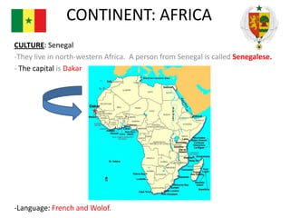 CONTINENT: AFRICA
CULTURE: Senegal
-They live in north-western Africa. A person from Senegal is called Senegalese.
- The capital is Dakar

-Language: French and Wolof.

 