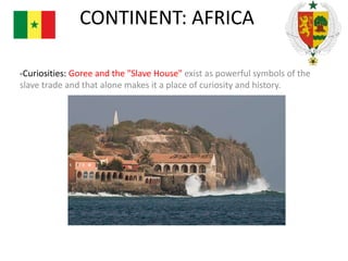 CONTINENT: AFRICA
-Curiosities: Goree and the "Slave House" exist as powerful symbols of the
slave trade and that alone makes it a place of curiosity and history.

 