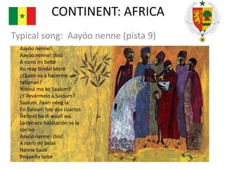 CONTINENT: AFRICA
Typical song: Aayóo nenne (pista 9)
Aayóo nenne!
Aayóo nenne! (bis)
A rorró mi bebé
Ku may bindal téere
¿Quién va a hacerme un
talisman?
Yóbbul ma ko Saalum?
¿Y llevármelo a Saloum?
Saalum, ñaarí néeg la
En Saloum hay dos cuartos
Ñetteel ba di waañ wa.
La tercera habitación es la
cocina
Aayóo nenne! (bis)
A rorró mi bebé
Nenne tuutí
Pequeño bebé

 