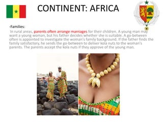 CONTINENT: AFRICA
-Families:
In rural areas, parents often arrange marriages for their children. A young man may
want a young woman, but his father decides whether she is suitable. A go-between
often is appointed to investigate the woman's family background. If the father finds the
family satisfactory, he sends the go-between to deliver kola nuts to the woman's
parents. The parents accept the kola nuts if they approve of the young man.

 