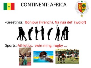 CONTINENT: AFRICA
-Greetings: Bonjour (French), Na nga def (wolof)

Sports: Athletics, swimming, rugby ...

 