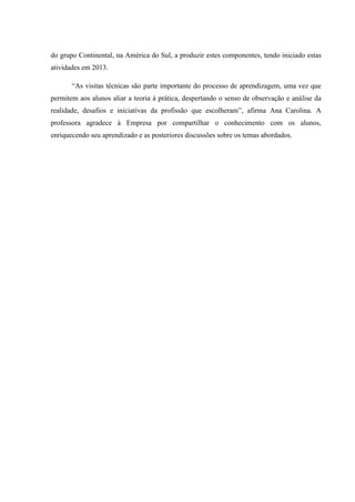 do grupo Continental, na América do Sul, a produzir estes componentes, tendo iniciado estas
atividades em 2013.
“As visitas técnicas são parte importante do processo de aprendizagem, uma vez que
permitem aos alunos aliar a teoria à prática, despertando o senso de observação e análise da
realidade, desafios e iniciativas da profissão que escolheram”, afirma Ana Carolina. A
professora agradece à Empresa por compartilhar o conhecimento com os alunos,
enriquecendo seu aprendizado e as posteriores discussões sobre os temas abordados.
 