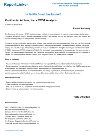 Find Industry reports, Company profiles
ReportLinker                                                                       and Market Statistics



                                             >> Get this Report Now by email!

Continental Airlines, Inc. - SWOT Analysis
Published on August 2010

                                                                                                              Report Summary

The Continental Airlines, Inc. - SWOT Analysis company profile is the essential source for top-level company data and information.
Continental Airlines, Inc. - SWOT Analysis examines the company's key business structure and operations, history and products, and
provides summary analysis of its key revenue lines and strategy.


Continental Airlines (Continental) is an air carrier engaged in the business of transporting passengers, cargo and mail. The company
operates throughout the world, serving 120 domestic and 121 international destinations. It is headquartered in Houston, Texas and
employs about 41,300 people. The company recorded revenues of $12,586 million during the financial year ended December 2009
(FY2009), a decrease of 17.4% compared to FY2008. The decrease in revenues was due to lower passenger and cargo revenues in
FY2009. The operating loss of the company was $146 million during FY2009, when compared to an operating loss of $314 million in
FY2008. The net loss was $282 million in FY2009, when compared to a net loss of $586 million in FY2008.


Scope of the Report


- Provides all the crucial information on Continental Airlines, Inc. required for business and competitor intelligence needs
- Contains a study of the major internal and external factors affecting Continental Airlines, Inc. in the form of a SWOT analysis as well
as a breakdown and examination of leading product revenue streams of Continental Airlines, Inc.
-Data is supplemented with details on Continental Airlines, Inc. history, key executives, business description, locations and
subsidiaries as well as a list of products and services and the latest available statement from Continental Airlines, Inc.


Reasons to Purchase


- Support sales activities by understanding your customers' businesses better
- Qualify prospective partners and suppliers
- Keep fully up to date on your competitors' business structure, strategy and prospects
- Obtain the most up to date company information available




                                                                                                              Table of Content

Table of Contents:


SWOT COMPANY PROFILE: Continental Airlines, Inc.
Key Facts: Continental Airlines, Inc.
Company Overview: Continental Airlines, Inc.
Business Description: Continental Airlines, Inc.
Company History: Continental Airlines, Inc.
Key Employees: Continental Airlines, Inc.
Key Employee Biographies: Continental Airlines, Inc.
Products & Services Listing: Continental Airlines, Inc.



Continental Airlines, Inc. - SWOT Analysis                                                                                       Page 1/4
 