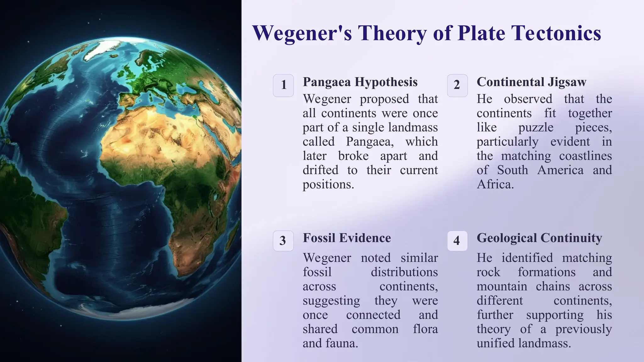 Wegener's Theory of Plate Tectonics
1 Pangaea Hypothesis
Wegener proposed that
all continents were once
part of a single landmass
called Pangaea, which
later broke apart and
drifted to their current
positions.
2 Continental Jigsaw
He observed that the
continents fit together
like puzzle pieces,
particularly evident in
the matching coastlines
of South America and
Africa.
3 Fossil Evidence
Wegener noted similar
fossil distributions
across continents,
suggesting they were
once connected and
shared common flora
and fauna.
4 Geological Continuity
He identified matching
rock formations and
mountain chains across
different continents,
further supporting his
theory of a previously
unified landmass.
 