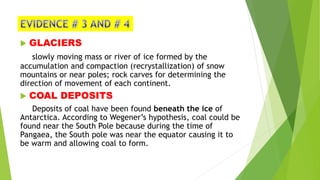  GLACIERS
slowly moving mass or river of ice formed by the
accumulation and compaction (recrystallization) of snow
mountains or near poles; rock carves for determining the
direction of movement of each continent.
 COAL DEPOSITS
Deposits of coal have been found beneath the ice of
Antarctica. According to Wegener’s hypothesis, coal could be
found near the South Pole because during the time of
Pangaea, the South pole was near the equator causing it to
be warm and allowing coal to form.
 