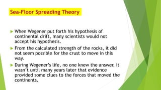 Sea-Floor Spreading Theory
 When Wegener put forth his hypothesis of
continental drift, many scientists would not
accept his hypothesis.
 From the calculated strength of the rocks, it did
not seem possible for the crust to move in this
way.
 During Wegener’s life, no one knew the answer. It
wasn’t until many years later that evidence
provided some clues to the forces that moved the
continents.
 