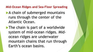 Mid-Ocean Ridges and Sea-Floor Spreading
A chain of submerged mountains
runs through the center of the
Atlantic Ocean.
The chain is part of a worldwide
system of mid-ocean ridges. Mid-
ocean ridges are underwater
mountain chains that run through
Earth’s ocean basins.
 