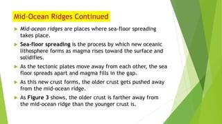 Mid-Ocean Ridges Continued
 Mid-ocean ridges are places where sea-floor spreading
takes place.
 Sea-floor spreading is the process by which new oceanic
lithosphere forms as magma rises toward the surface and
solidifies.
 As the tectonic plates move away from each other, the sea
floor spreads apart and magma fills in the gap.
 As this new crust forms, the older crust gets pushed away
from the mid-ocean ridge.
 As Figure 3 shows, the older crust is farther away from
the mid-ocean ridge than the younger crust is.
 