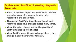 Evidence for Sea-Floor Spreading: Magnetic
Reversals
 Some of the most important evidence of sea-floor
spreading comes from magnetic reversals
recorded in the ocean floor.
 Throughout Earth’s history, the north and south
magnetic poles have changed places many times.
 When the poles change places, the polarity of
Earth’s magnetic poles changes
 When Earth’s magnetic poles change places, this
change is called a magnetic reversal.
 