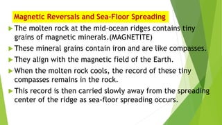Magnetic Reversals and Sea-Floor Spreading
 The molten rock at the mid-ocean ridges contains tiny
grains of magnetic minerals.(MAGNETITE)
 These mineral grains contain iron and are like compasses.
 They align with the magnetic field of the Earth.
 When the molten rock cools, the record of these tiny
compasses remains in the rock.
 This record is then carried slowly away from the spreading
center of the ridge as sea-floor spreading occurs.
 
