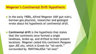 Wegener’s Continental Drift Hypothesis
 In the early 1900s, Alfred Wegener (VAY guh nuhr),
German geo phycisist, researcher and geologist
wrote about his hypothesis of continental drift.
 Continental drift is the hypothesis that states
that the continents once formed a single
landmass, broke up, and drifted to their present
locations. Wegener called this continent Pangaea
(pan JEE uh), which is Greek for “all earth.”
surrounded by PANTHALASSA “all seas”
 