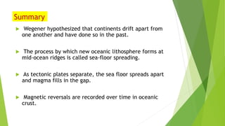 Summary
 Wegener hypothesized that continents drift apart from
one another and have done so in the past.
 The process by which new oceanic lithosphere forms at
mid-ocean ridges is called sea-floor spreading.
 As tectonic plates separate, the sea floor spreads apart
and magma fills in the gap.
 Magnetic reversals are recorded over time in oceanic
crust.
 