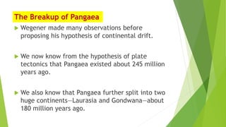 The Breakup of Pangaea
 Wegener made many observations before
proposing his hypothesis of continental drift.
 We now know from the hypothesis of plate
tectonics that Pangaea existed about 245 million
years ago.
 We also know that Pangaea further split into two
huge continents—Laurasia and Gondwana—about
180 million years ago.
 